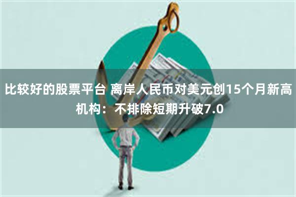 比较好的股票平台 离岸人民币对美元创15个月新高 机构:不排除短期升破7.0