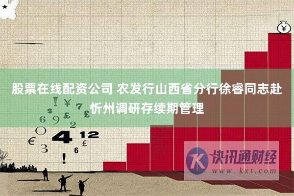 股票在线配资公司 农发行山西省分行徐睿同志赴忻州调研存续期管理