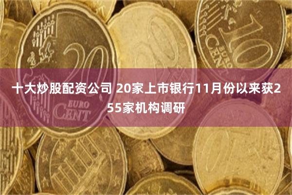 十大炒股配资公司 20家上市银行11月份以来获255家机构调研