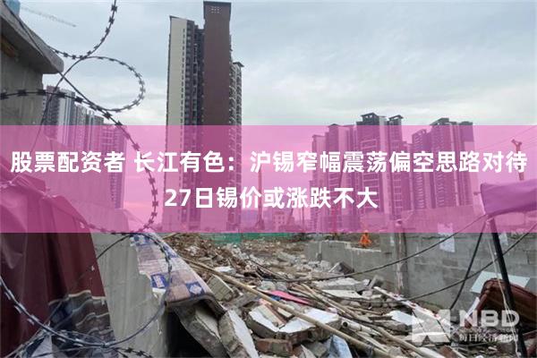 股票配资者 长江有色：沪锡窄幅震荡偏空思路对待 27日锡价或涨跌不大