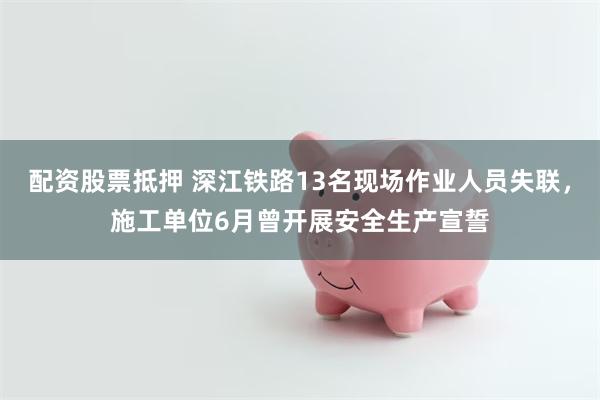 配资股票抵押 深江铁路13名现场作业人员失联，施工单位6月曾开展安全生产宣誓