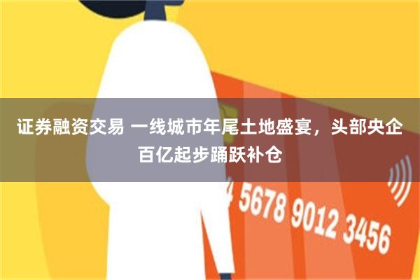 证券融资交易 一线城市年尾土地盛宴，头部央企百亿起步踊跃补仓