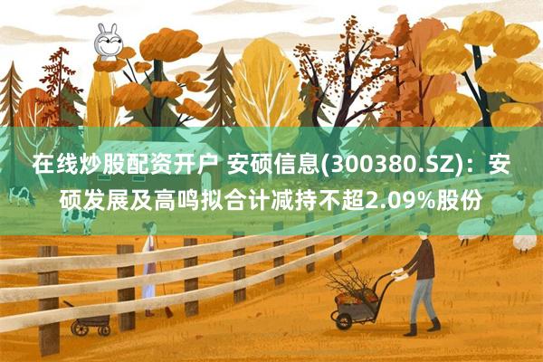 在线炒股配资开户 安硕信息(300380.SZ)：安硕发展及高鸣拟合计减持不超2.09%股份