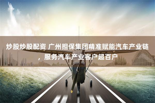 炒股炒股配资 广州担保集团精准赋能汽车产业链，服务汽车产业客户超百户