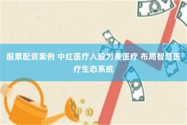 股票配资案例 中红医疗入股为麦医疗 布局智慧医疗生态系统