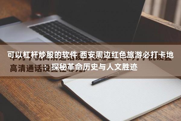 可以杠杆炒股的软件 西安周边红色旅游必打卡地：探秘革命历史与人文胜迹