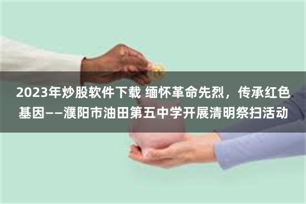 2023年炒股软件下载 缅怀革命先烈，传承红色基因——濮阳市油田第五中学开展清明祭扫活动