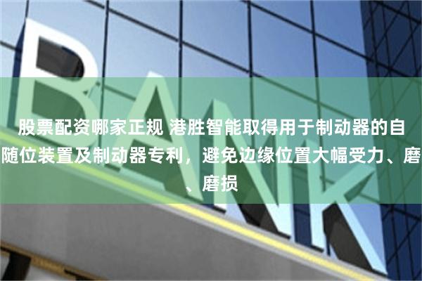 股票配资哪家正规 港胜智能取得用于制动器的自动随位装置及制动器专利，避免边缘位置大幅受力、磨损