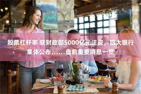 股票杠杆率 获财政部5000亿元注资，四大银行集体公布……盘前重要消息一览