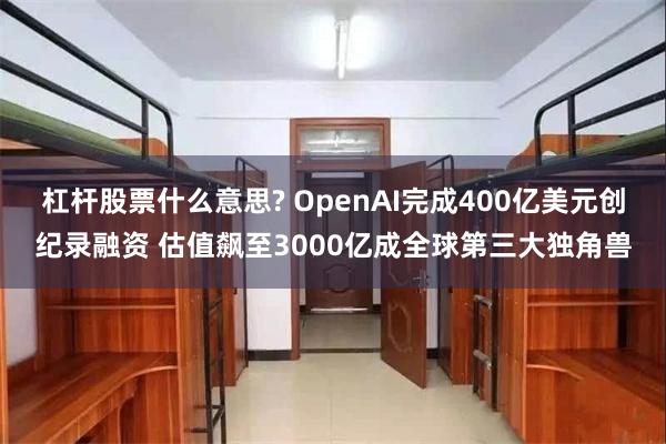 杠杆股票什么意思? OpenAI完成400亿美元创纪录融资 估值飙至3000亿成全球第三大独角兽