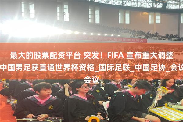 最大的股票配资平台 突发！FIFA 宣布重大调整 中国男足获直通世界杯资格_国际足联_中国足协_会议