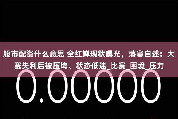 股市配资什么意思 全红婵现状曝光，落寞自述：大赛失利后被压垮、状态低迷_比赛_困境_压力
