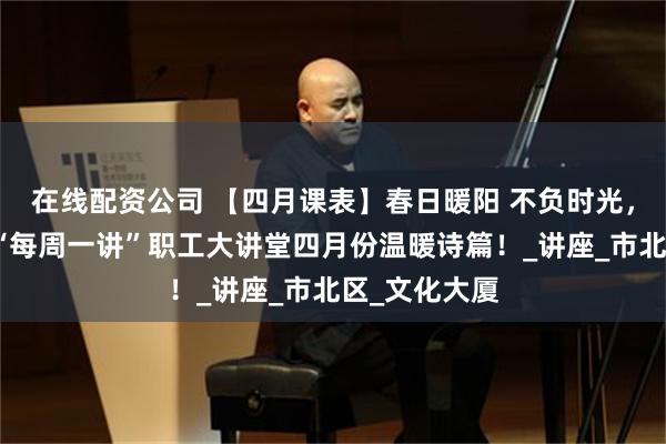 在线配资公司 【四月课表】春日暖阳 不负时光，请查收这封“每周一讲”职工大讲堂四月份温暖诗篇！_讲座_市北区_文化大厦