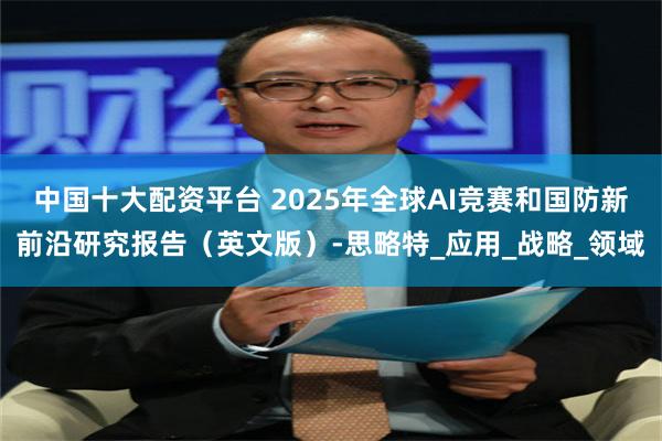 中国十大配资平台 2025年全球AI竞赛和国防新前沿研究报告（英文版）-思略特_应用_战略_领域
