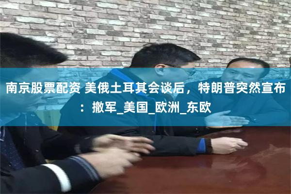南京股票配资 美俄土耳其会谈后，特朗普突然宣布：撤军_美国_欧洲_东欧