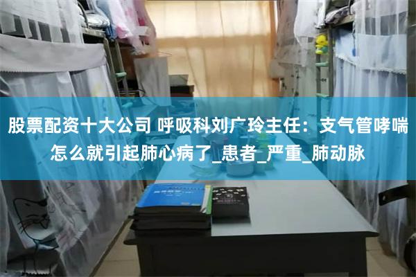 股票配资十大公司 呼吸科刘广玲主任：支气管哮喘怎么就引起肺心病了_患者_严重_肺动脉
