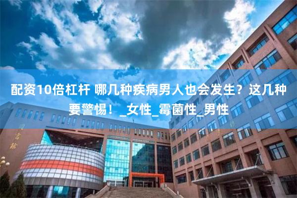 配资10倍杠杆 哪几种疾病男人也会发生？这几种要警惕！_女性_霉菌性_男性