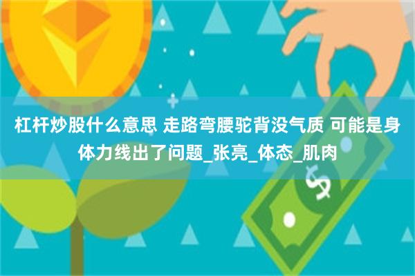 杠杆炒股什么意思 走路弯腰驼背没气质 可能是身体力线出了问题_张亮_体态_肌肉