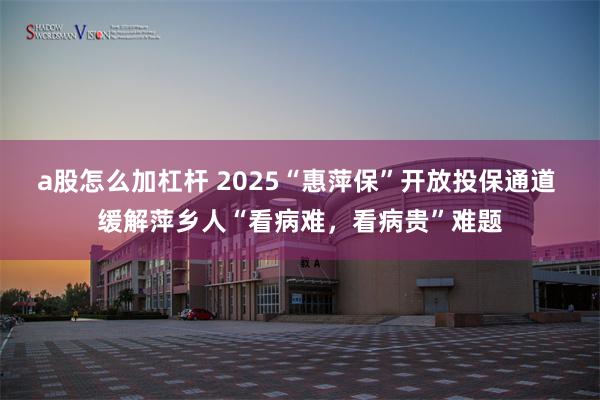 a股怎么加杠杆 2025“惠萍保”开放投保通道 缓解萍乡人“看病难，看病贵”难题