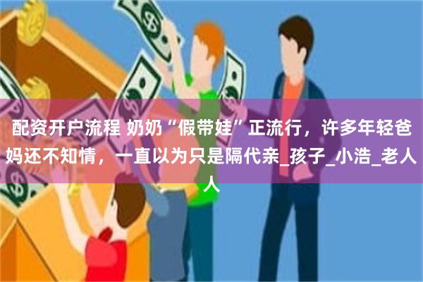 配资开户流程 奶奶“假带娃”正流行，许多年轻爸妈还不知情，一直以为只是隔代亲_孩子_小浩_老人