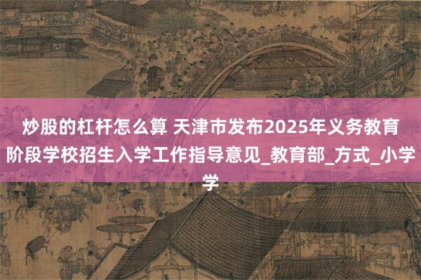 炒股的杠杆怎么算 天津市发布2025年义务教育阶段学校招生入学工作指导意见_教育部_方式_小学