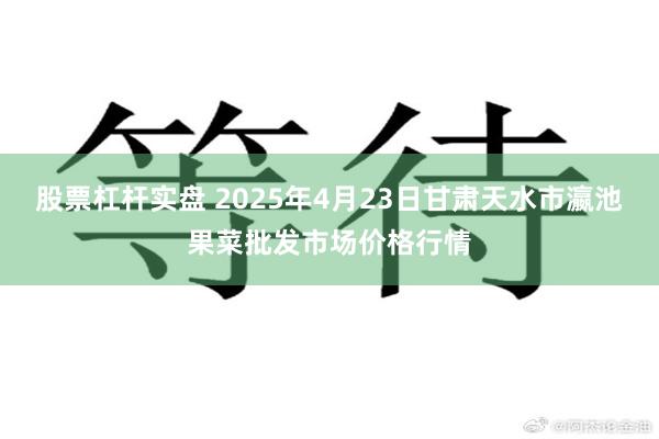 股票杠杆实盘 2025年4月23日甘肃天水市瀛池果菜批发市场价格行情