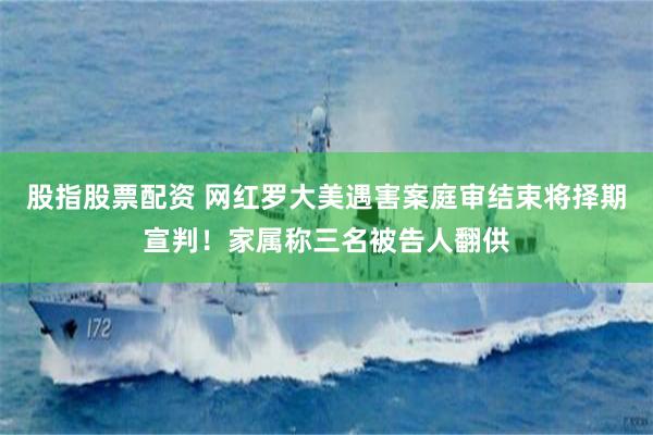 股指股票配资 网红罗大美遇害案庭审结束将择期宣判！家属称三名被告人翻供