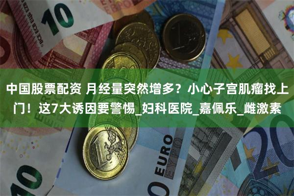 中国股票配资 月经量突然增多？小心子宫肌瘤找上门！这7大诱因要警惕_妇科医院_嘉佩乐_雌激素