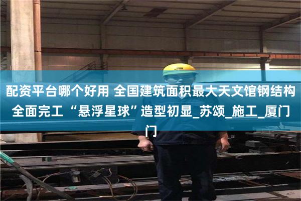 配资平台哪个好用 全国建筑面积最大天文馆钢结构全面完工 “悬浮星球”造型初显_苏颂_施工_厦门