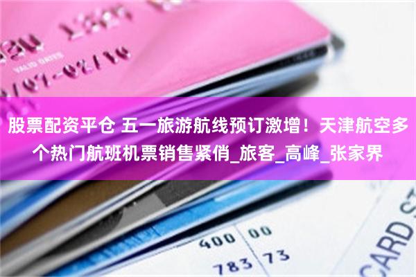 股票配资平仓 五一旅游航线预订激增！天津航空多个热门航班机票销售紧俏_旅客_高峰_张家界