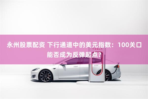 永州股票配资 下行通道中的美元指数：100关口能否成为反弹起点？