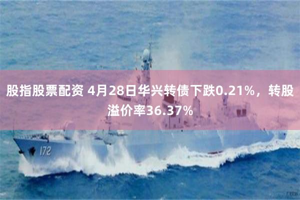 股指股票配资 4月28日华兴转债下跌0.21%，转股溢价率36.37%