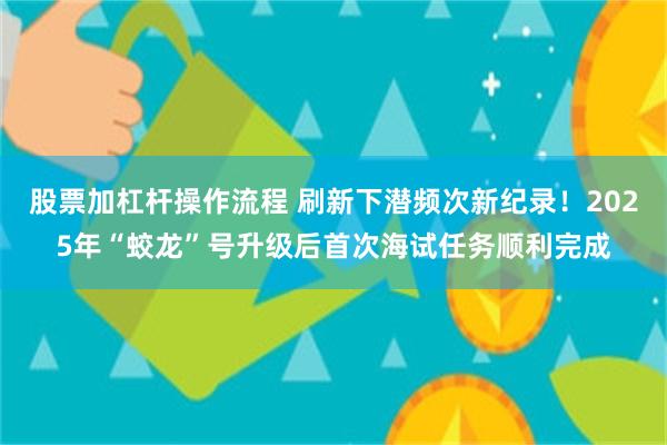 股票加杠杆操作流程 刷新下潜频次新纪录！2025年“蛟龙”号升级后首次海试任务顺利完成