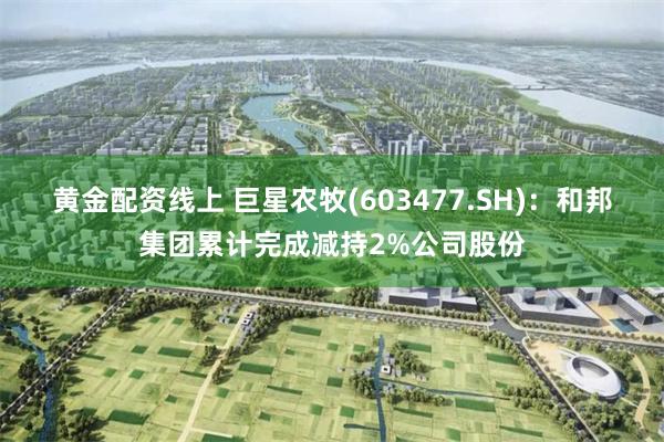 黄金配资线上 巨星农牧(603477.SH)：和邦集团累计完成减持2%公司股份