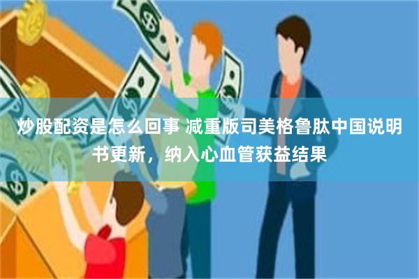 炒股配资是怎么回事 减重版司美格鲁肽中国说明书更新，纳入心血管获益结果