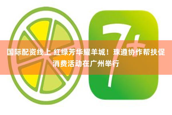 国际配资线上 红绿芳华耀羊城！珠遵协作帮扶促消费活动在广州举行