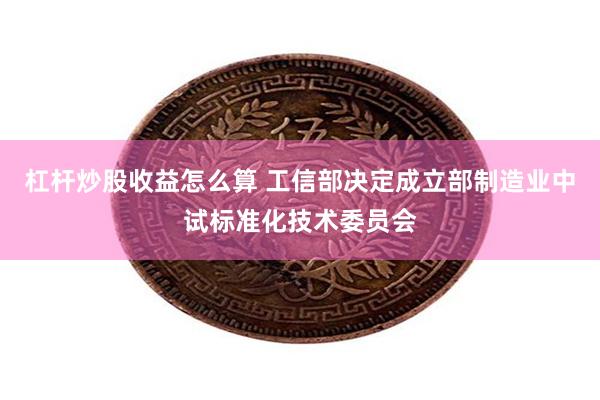 杠杆炒股收益怎么算 工信部决定成立部制造业中试标准化技术委员会