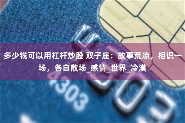 多少钱可以用杠杆炒股 双子座：故事荒凉，相识一场，各自散场_感情_世界_冷漠