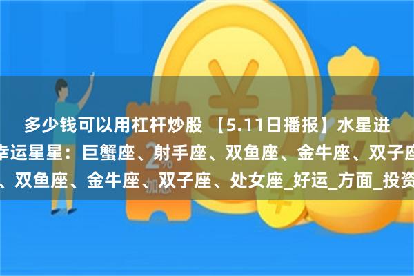 多少钱可以用杠杆炒股 【5.11日播报】水星进入金牛座 踏实月开启 幸运星星：巨蟹座、射手座、双鱼座、金牛座、双子座、处女座_好运_方面_投资