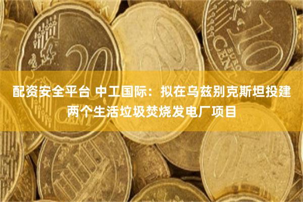 配资安全平台 中工国际：拟在乌兹别克斯坦投建两个生活垃圾焚烧发电厂项目