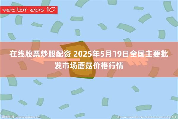 在线股票炒股配资 2025年5月19日全国主要批发市场蘑菇价格行情
