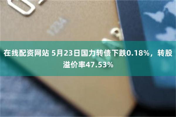 在线配资网站 5月23日国力转债下跌0.18%，转股溢价率47.53%