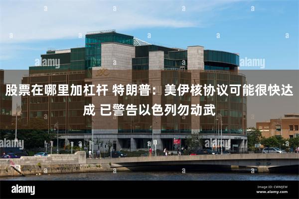 股票在哪里加杠杆 特朗普：美伊核协议可能很快达成 已警告以色列勿动武