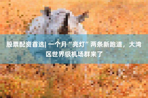 股票配资首选| 一个月“亮灯”两条新跑道，大湾区世界级机场群来了