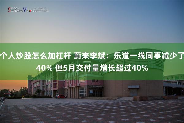 个人炒股怎么加杠杆 蔚来李斌：乐道一线同事减少了40% 但5月交付量增长超过40%