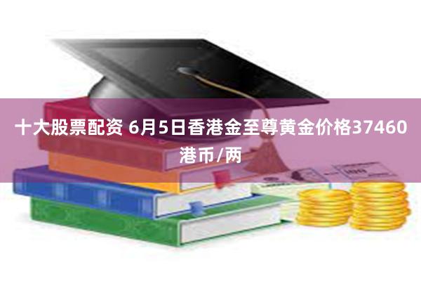 十大股票配资 6月5日香港金至尊黄金价格37460港币/两
