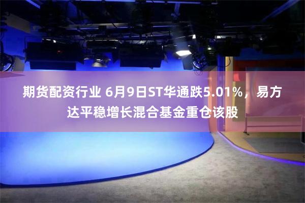 期货配资行业 6月9日ST华通跌5.01%，易方达平稳增长混合基金重仓该股