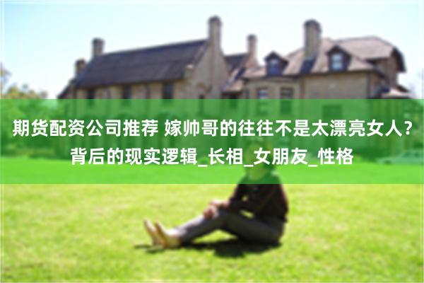 期货配资公司推荐 嫁帅哥的往往不是太漂亮女人？背后的现实逻辑_长相_女朋友_性格