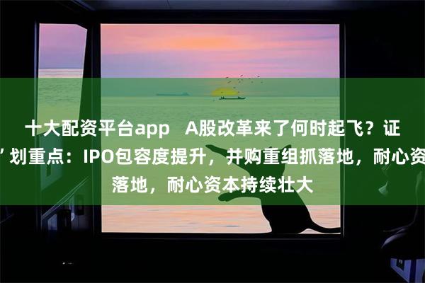 十大配资平台app   A股改革来了何时起飞？证监会“高调”划重点：IPO包容度提升，并购重组抓落地，耐心资本持续壮大