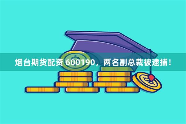 烟台期货配资 600190，两名副总裁被逮捕！